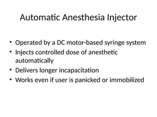 • Operated by a DC motor-based syringe system
• Injects controlled dose of anesthetic
automatically
• Delivers longer incapacitation
• Works even if user is panicked or immobilized
Automatic Anesthesia Injector
 