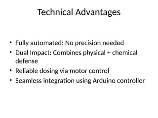 • Fully automated: No precision needed
• Dual Impact: Combines physical + chemical
defense
• Reliable dosing via motor control
• Seamless integration using Arduino controller
Technical Advantages
 