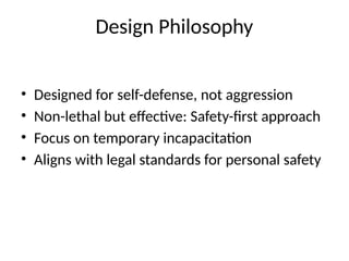 • Designed for self-defense, not aggression
• Non-lethal but effective: Safety-first approach
• Focus on temporary incapacitation
• Aligns with legal standards for personal safety
Design Philosophy
 