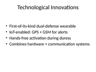 • First-of-its-kind dual-defense wearable
• IoT-enabled: GPS + GSM for alerts
• Hands-free activation during duress
• Combines hardware + communication systems
Technological Innovations
 