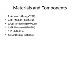 Materials and Components
• 1. Arduino (ATmega328P)
• 2. RF Module (433 MHz)
• 3. GSM Module (SIM900D)
• 4. GPS Module (NEO-6M)
• 5. Push Button
• 6. LCD Display (optional)
 