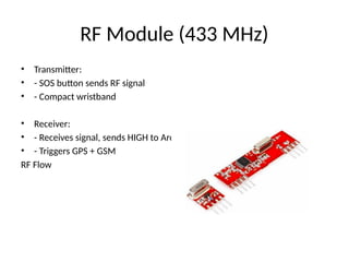 RF Module (433 MHz)
• Transmitter:
• - SOS button sends RF signal
• - Compact wristband
• Receiver:
• - Receives signal, sends HIGH to Arduino
• - Triggers GPS + GSM
RF Flow
 