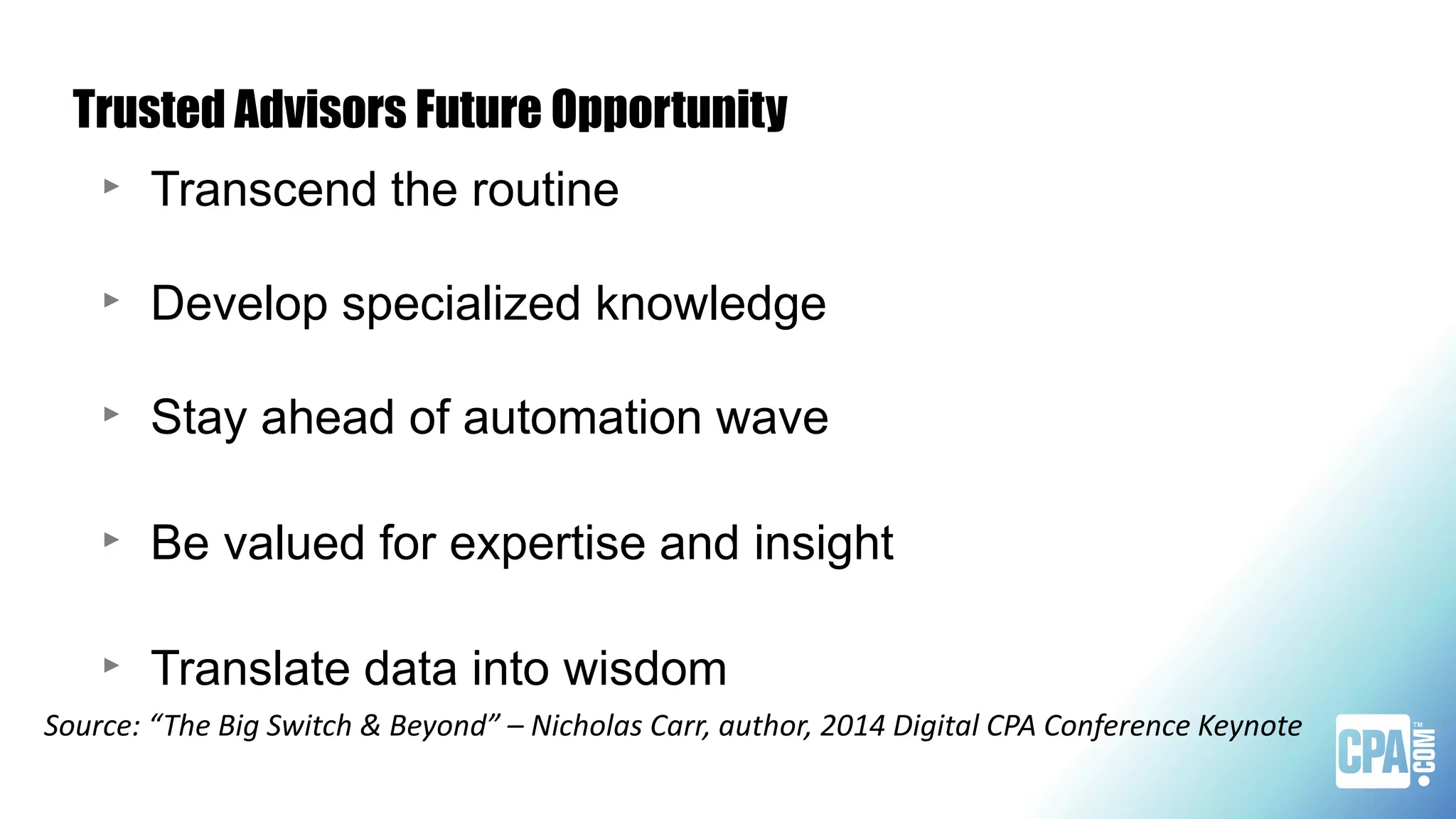 Trusted Advisors Future Opportunity
‣ Transcend the routine
‣ Develop specialized knowledge
‣ Stay ahead of automation wave
‣ Be valued for expertise and insight
‣ Translate data into wisdom
Source: “The Big Switch & Beyond” – Nicholas Carr, author, 2014 Digital CPA Conference Keynote
 