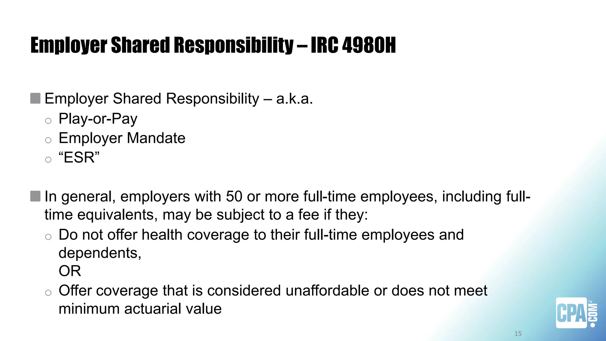 Employer Shared Responsibility – IRC 4980H
Employer Shared Responsibility – a.k.a.
o Play-or-Pay
o Employer Mandate
o “ESR”
In general, employers with 50 or more full-time employees, including full-
time equivalents, may be subject to a fee if they:
o Do not offer health coverage to their full-time employees and
dependents,
OR
o Offer coverage that is considered unaffordable or does not meet
minimum actuarial value
15
 