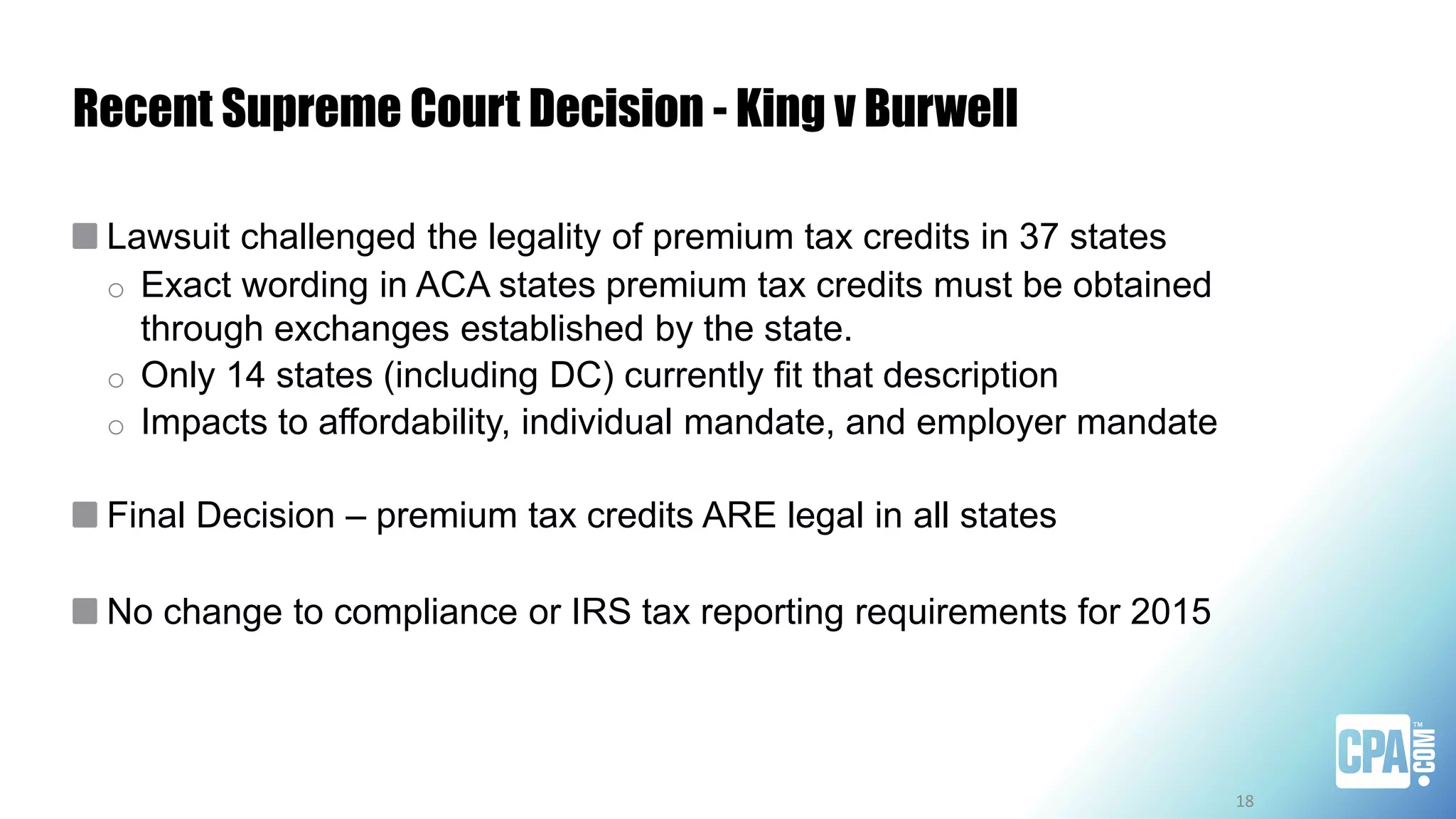 Recent Supreme Court Decision - King v Burwell
Lawsuit challenged the legality of premium tax credits in 37 states
o Exact wording in ACA states premium tax credits must be obtained
through exchanges established by the state.
o Only 14 states (including DC) currently fit that description
o Impacts to affordability, individual mandate, and employer mandate
Final Decision – premium tax credits ARE legal in all states
No change to compliance or IRS tax reporting requirements for 2015
18
 