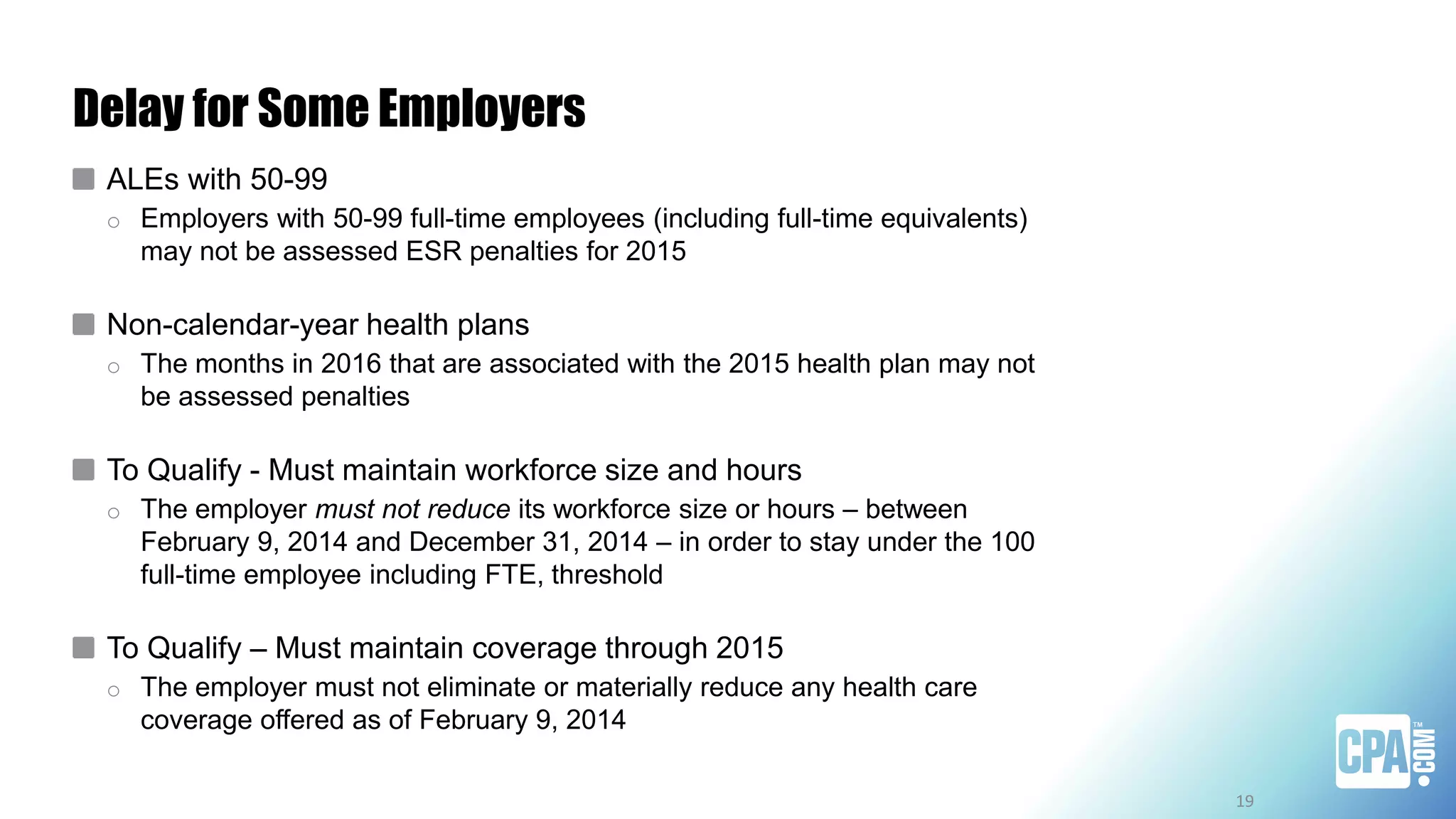 Delay for Some Employers
ALEs with 50-99
o Employers with 50-99 full-time employees (including full-time equivalents)
may not be assessed ESR penalties for 2015
Non-calendar-year health plans
o The months in 2016 that are associated with the 2015 health plan may not
be assessed penalties
To Qualify - Must maintain workforce size and hours
o The employer must not reduce its workforce size or hours – between
February 9, 2014 and December 31, 2014 – in order to stay under the 100
full-time employee including FTE, threshold
To Qualify – Must maintain coverage through 2015
o The employer must not eliminate or materially reduce any health care
coverage offered as of February 9, 2014
19
 