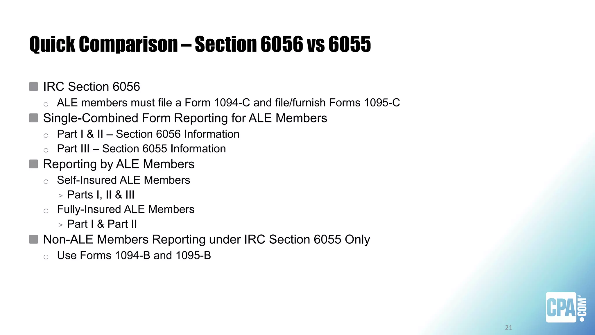 Quick Comparison – Section 6056 vs 6055
IRC Section 6056
o ALE members must file a Form 1094-C and file/furnish Forms 1095-C
Single-Combined Form Reporting for ALE Members
o Part I & II – Section 6056 Information
o Part III – Section 6055 Information
Reporting by ALE Members
o Self-Insured ALE Members
> Parts I, II & III
o Fully-Insured ALE Members
> Part I & Part II
Non-ALE Members Reporting under IRC Section 6055 Only
o Use Forms 1094-B and 1095-B
21
 
