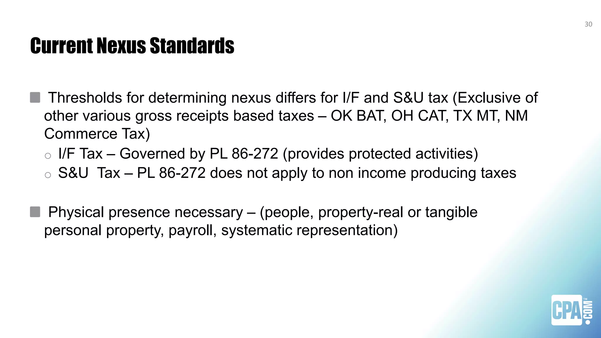 Current Nexus Standards
Thresholds for determining nexus differs for I/F and S&U tax (Exclusive of
other various gross receipts based taxes – OK BAT, OH CAT, TX MT, NM
Commerce Tax)
o I/F Tax – Governed by PL 86-272 (provides protected activities)
o S&U Tax – PL 86-272 does not apply to non income producing taxes
Physical presence necessary – (people, property-real or tangible
personal property, payroll, systematic representation)
30
 