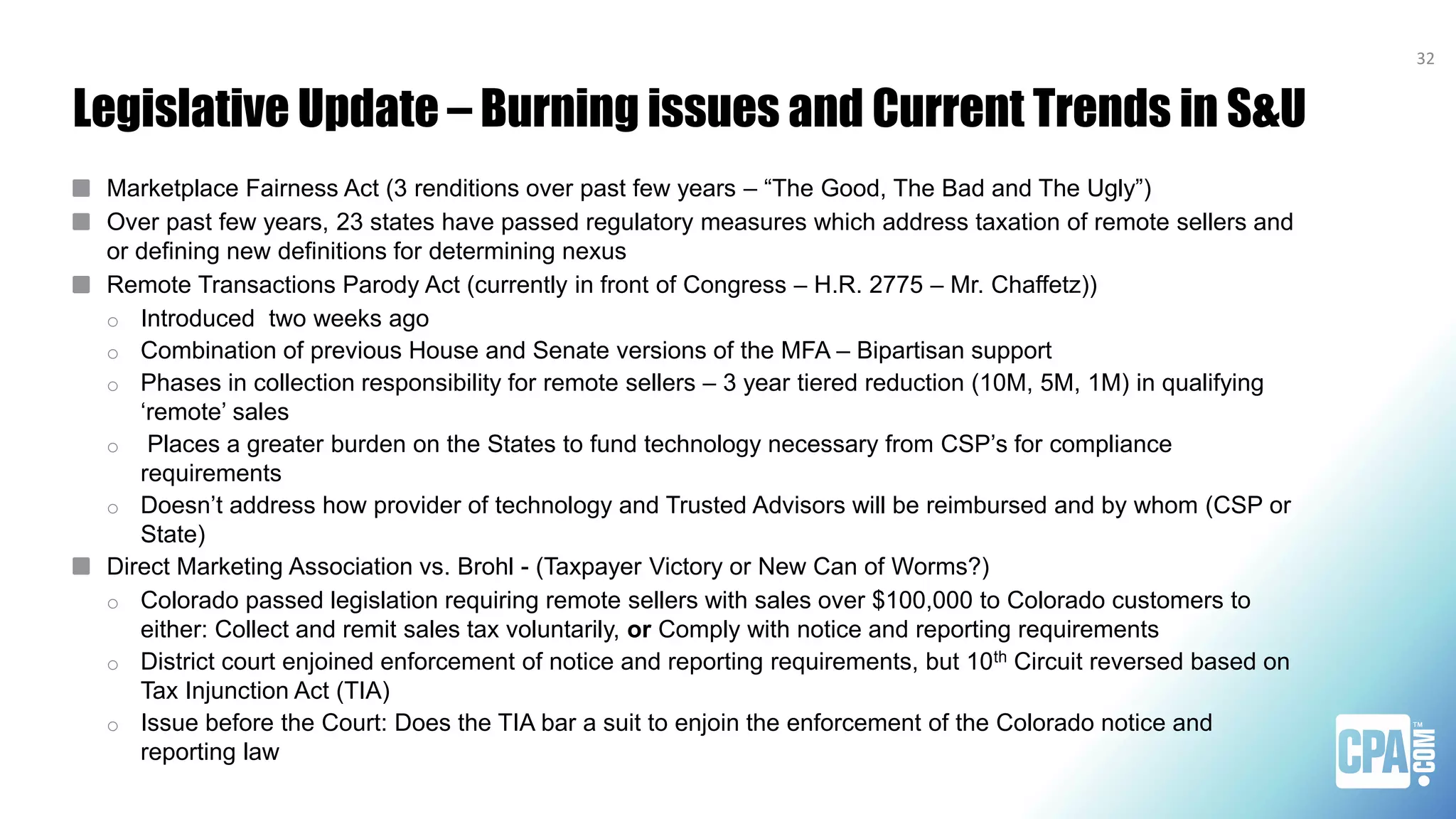 Legislative Update – Burning issues and Current Trends in S&U
Marketplace Fairness Act (3 renditions over past few years – “The Good, The Bad and The Ugly”)
Over past few years, 23 states have passed regulatory measures which address taxation of remote sellers and
or defining new definitions for determining nexus
Remote Transactions Parody Act (currently in front of Congress – H.R. 2775 – Mr. Chaffetz))
o Introduced two weeks ago
o Combination of previous House and Senate versions of the MFA – Bipartisan support
o Phases in collection responsibility for remote sellers – 3 year tiered reduction (10M, 5M, 1M) in qualifying
‘remote’ sales
o Places a greater burden on the States to fund technology necessary from CSP’s for compliance
requirements
o Doesn’t address how provider of technology and Trusted Advisors will be reimbursed and by whom (CSP or
State)
Direct Marketing Association vs. Brohl - (Taxpayer Victory or New Can of Worms?)
o Colorado passed legislation requiring remote sellers with sales over $100,000 to Colorado customers to
either: Collect and remit sales tax voluntarily, or Comply with notice and reporting requirements
o District court enjoined enforcement of notice and reporting requirements, but 10th Circuit reversed based on
Tax Injunction Act (TIA)
o Issue before the Court: Does the TIA bar a suit to enjoin the enforcement of the Colorado notice and
reporting law
32
 