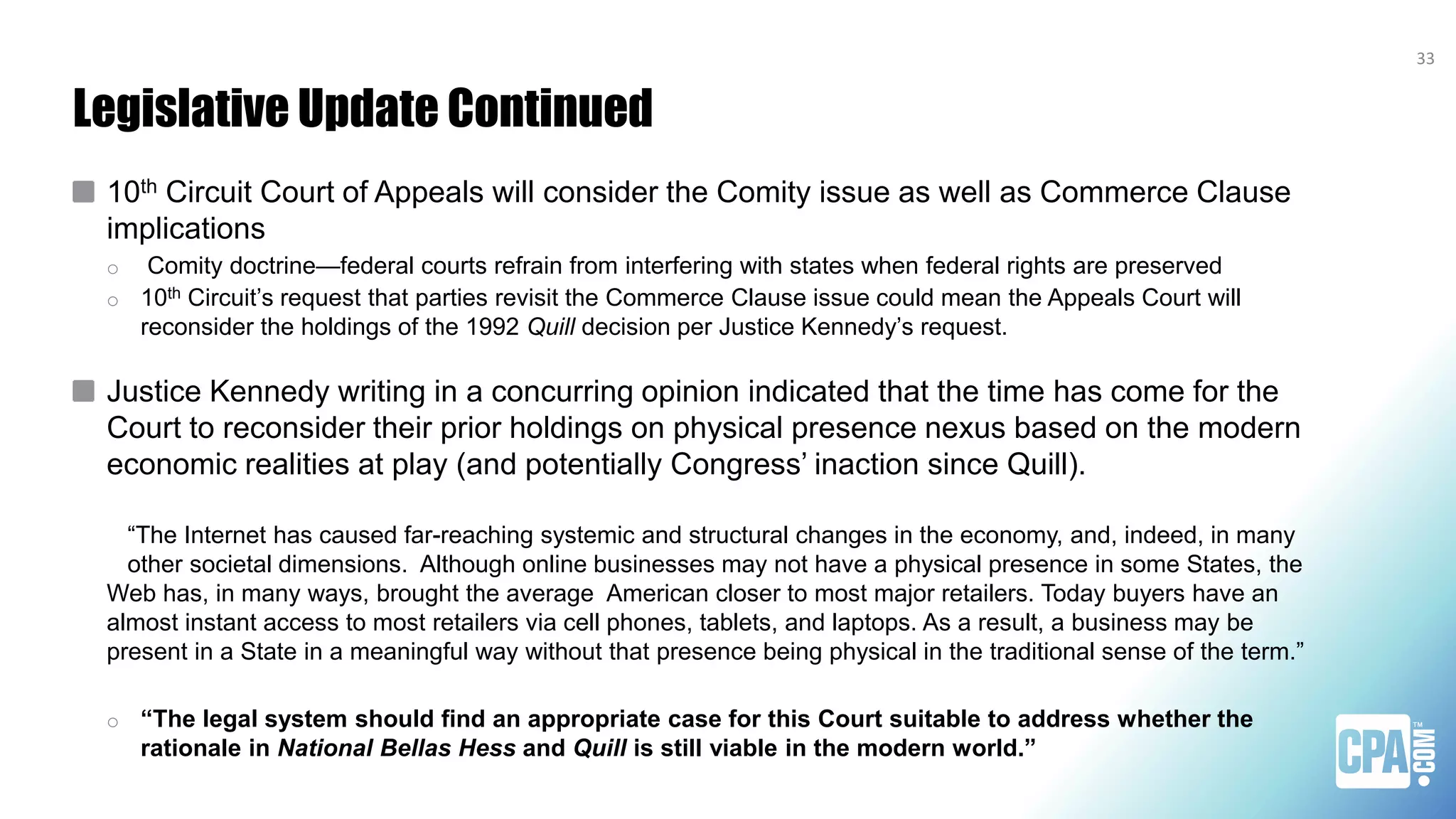 Legislative Update Continued
10th Circuit Court of Appeals will consider the Comity issue as well as Commerce Clause
implications
o Comity doctrine—federal courts refrain from interfering with states when federal rights are preserved
o 10th Circuit’s request that parties revisit the Commerce Clause issue could mean the Appeals Court will
reconsider the holdings of the 1992 Quill decision per Justice Kennedy’s request.
Justice Kennedy writing in a concurring opinion indicated that the time has come for the
Court to reconsider their prior holdings on physical presence nexus based on the modern
economic realities at play (and potentially Congress’ inaction since Quill).
“The Internet has caused far-reaching systemic and structural changes in the economy, and, indeed, in many
other societal dimensions. Although online businesses may not have a physical presence in some States, the
Web has, in many ways, brought the average American closer to most major retailers. Today buyers have an
almost instant access to most retailers via cell phones, tablets, and laptops. As a result, a business may be
present in a State in a meaningful way without that presence being physical in the traditional sense of the term.”
o “The legal system should find an appropriate case for this Court suitable to address whether the
rationale in National Bellas Hess and Quill is still viable in the modern world.”
33
 