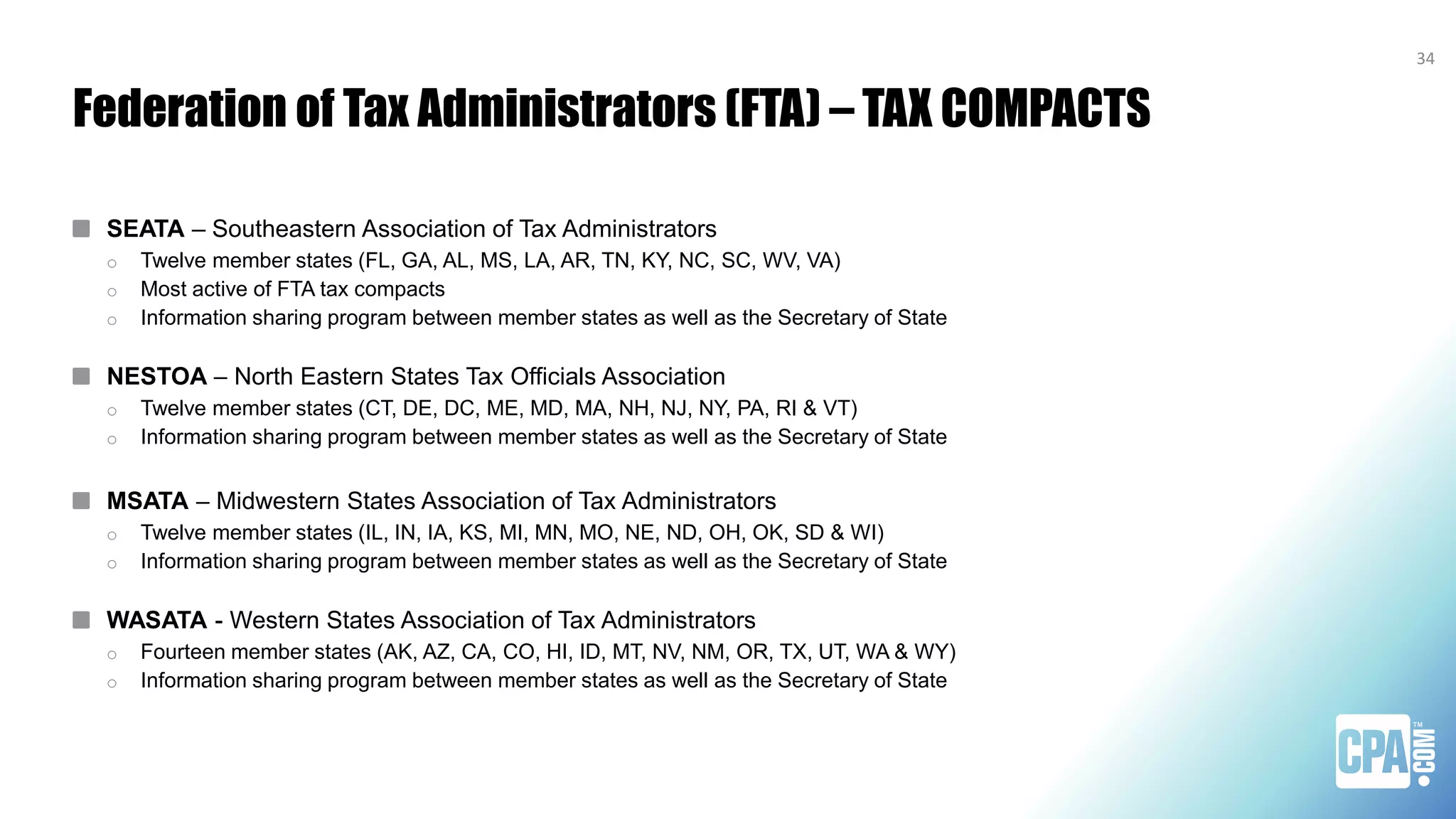Federation of Tax Administrators (FTA) – TAX COMPACTS
SEATA – Southeastern Association of Tax Administrators
o Twelve member states (FL, GA, AL, MS, LA, AR, TN, KY, NC, SC, WV, VA)
o Most active of FTA tax compacts
o Information sharing program between member states as well as the Secretary of State
NESTOA – North Eastern States Tax Officials Association
o Twelve member states (CT, DE, DC, ME, MD, MA, NH, NJ, NY, PA, RI & VT)
o Information sharing program between member states as well as the Secretary of State
MSATA – Midwestern States Association of Tax Administrators
o Twelve member states (IL, IN, IA, KS, MI, MN, MO, NE, ND, OH, OK, SD & WI)
o Information sharing program between member states as well as the Secretary of State
WASATA - Western States Association of Tax Administrators
o Fourteen member states (AK, AZ, CA, CO, HI, ID, MT, NV, NM, OR, TX, UT, WA & WY)
o Information sharing program between member states as well as the Secretary of State
34
 