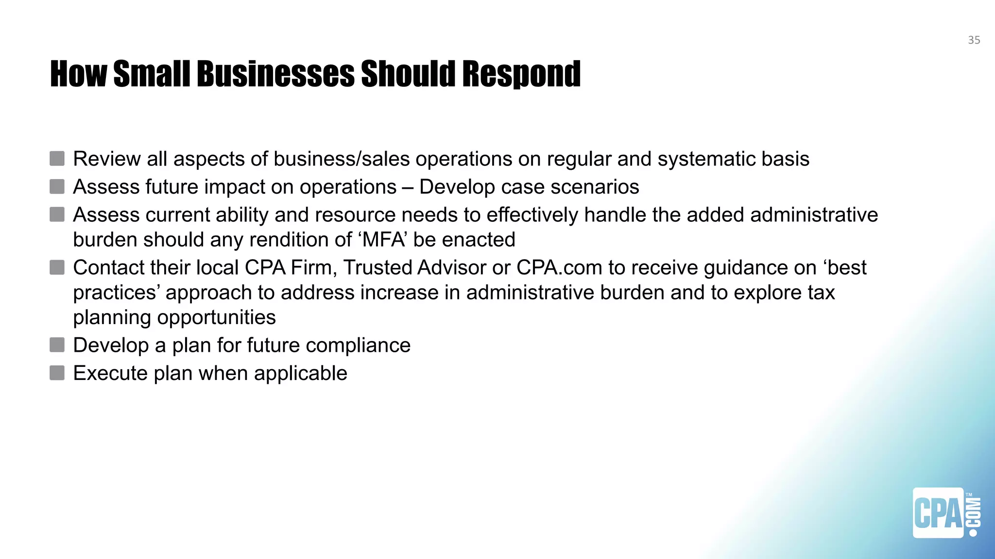 How Small Businesses Should Respond
Review all aspects of business/sales operations on regular and systematic basis
Assess future impact on operations – Develop case scenarios
Assess current ability and resource needs to effectively handle the added administrative
burden should any rendition of ‘MFA’ be enacted
Contact their local CPA Firm, Trusted Advisor or CPA.com to receive guidance on ‘best
practices’ approach to address increase in administrative burden and to explore tax
planning opportunities
Develop a plan for future compliance
Execute plan when applicable
35
 