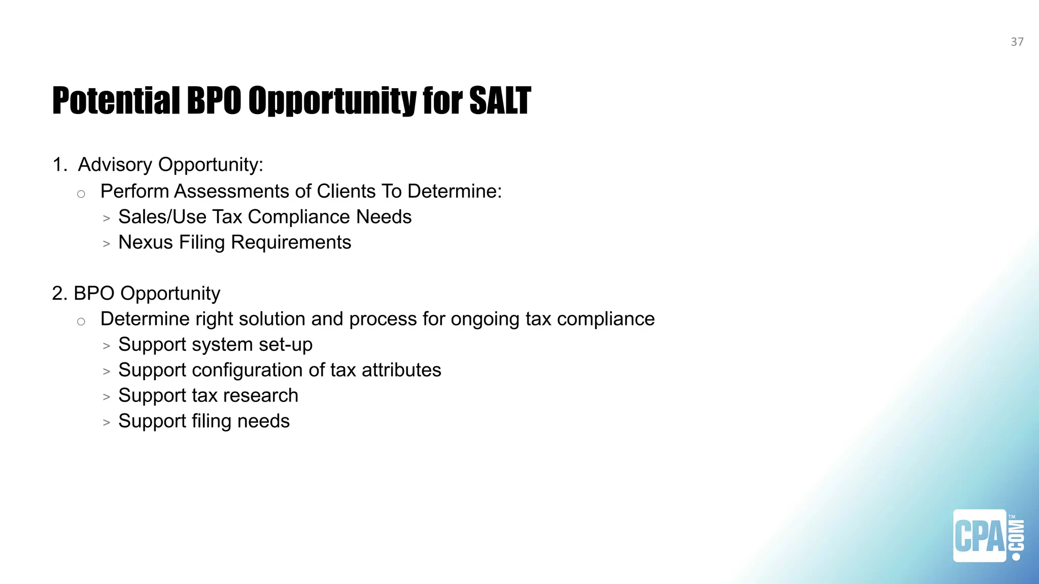 Potential BPO Opportunity for SALT
1. Advisory Opportunity:
o Perform Assessments of Clients To Determine:
> Sales/Use Tax Compliance Needs
> Nexus Filing Requirements
2. BPO Opportunity
o Determine right solution and process for ongoing tax compliance
> Support system set-up
> Support configuration of tax attributes
> Support tax research
> Support filing needs
37
 