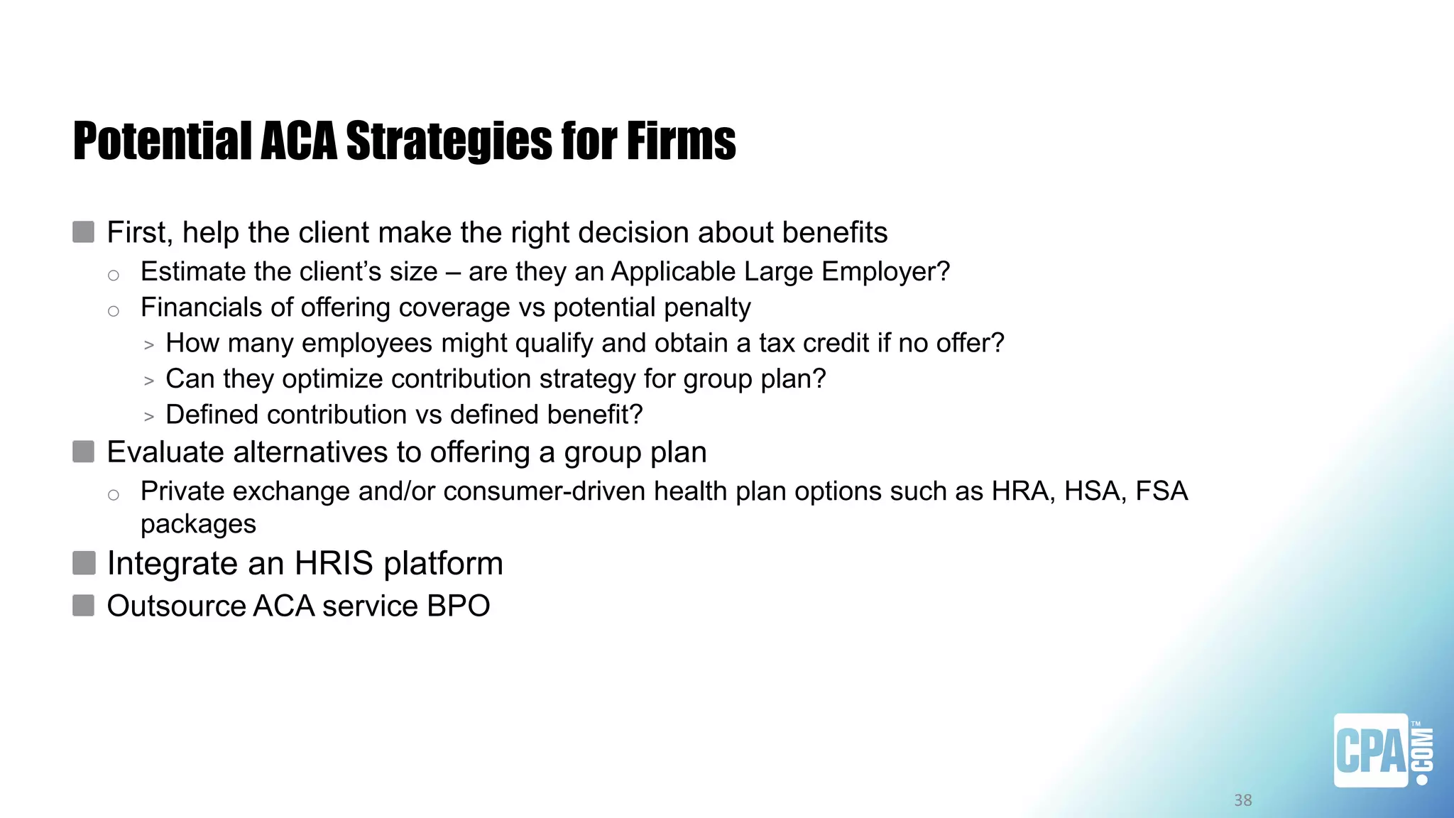 Potential ACA Strategies for Firms
First, help the client make the right decision about benefits
o Estimate the client’s size – are they an Applicable Large Employer?
o Financials of offering coverage vs potential penalty
> How many employees might qualify and obtain a tax credit if no offer?
> Can they optimize contribution strategy for group plan?
> Defined contribution vs defined benefit?
Evaluate alternatives to offering a group plan
o Private exchange and/or consumer-driven health plan options such as HRA, HSA, FSA
packages
Integrate an HRIS platform
Outsource ACA service BPO
38
 
