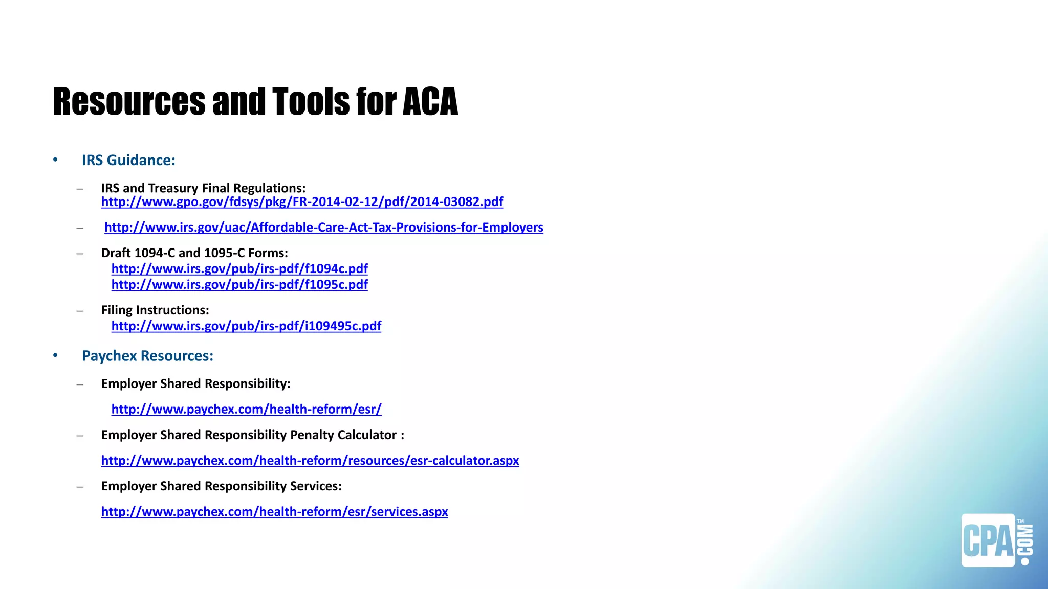 Resources and Tools for ACA
• IRS Guidance:
– IRS and Treasury Final Regulations:
http://www.gpo.gov/fdsys/pkg/FR-2014-02-12/pdf/2014-03082.pdf
– http://www.irs.gov/uac/Affordable-Care-Act-Tax-Provisions-for-Employers
– Draft 1094-C and 1095-C Forms:
http://www.irs.gov/pub/irs-pdf/f1094c.pdf
http://www.irs.gov/pub/irs-pdf/f1095c.pdf
– Filing Instructions:
http://www.irs.gov/pub/irs-pdf/i109495c.pdf
• Paychex Resources:
– Employer Shared Responsibility:
http://www.paychex.com/health-reform/esr/
– Employer Shared Responsibility Penalty Calculator :
http://www.paychex.com/health-reform/resources/esr-calculator.aspx
– Employer Shared Responsibility Services:
http://www.paychex.com/health-reform/esr/services.aspx
 
