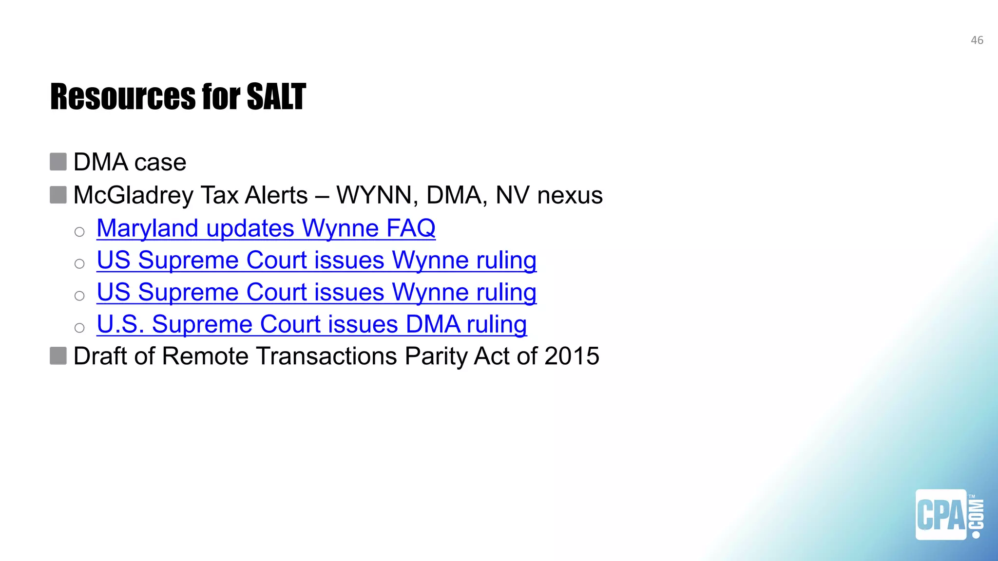 Resources for SALT
DMA case
McGladrey Tax Alerts – WYNN, DMA, NV nexus
o Maryland updates Wynne FAQ
o US Supreme Court issues Wynne ruling
o US Supreme Court issues Wynne ruling
o U.S. Supreme Court issues DMA ruling
Draft of Remote Transactions Parity Act of 2015
46
 
