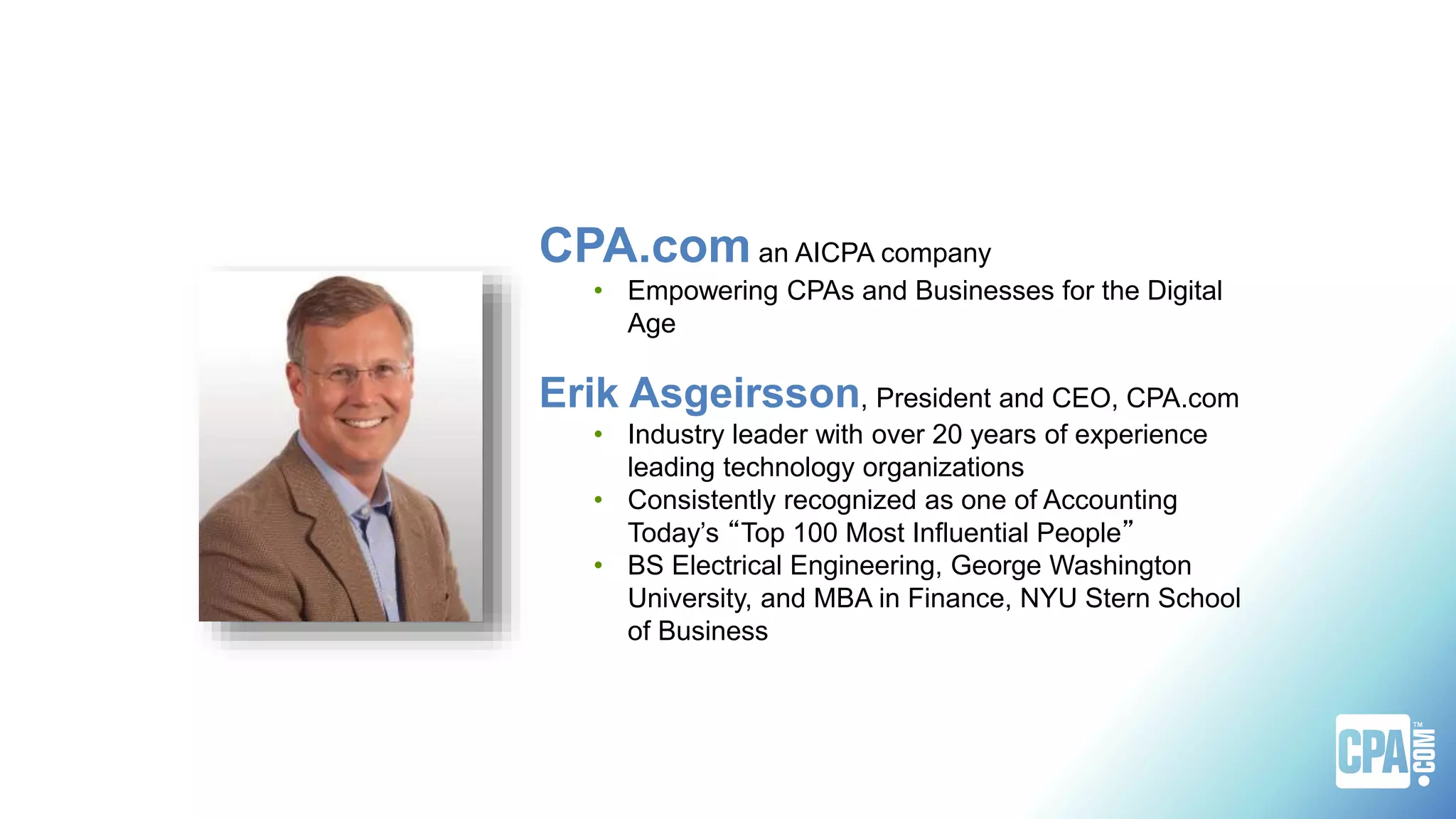 CPA.com an AICPA company
• Empowering CPAs and Businesses for the Digital
Age
Erik Asgeirsson, President and CEO, CPA.com
• Industry leader with over 20 years of experience
leading technology organizations
• Consistently recognized as one of Accounting
Today’s “Top 100 Most Influential People”
• BS Electrical Engineering, George Washington
University, and MBA in Finance, NYU Stern School
of Business
 