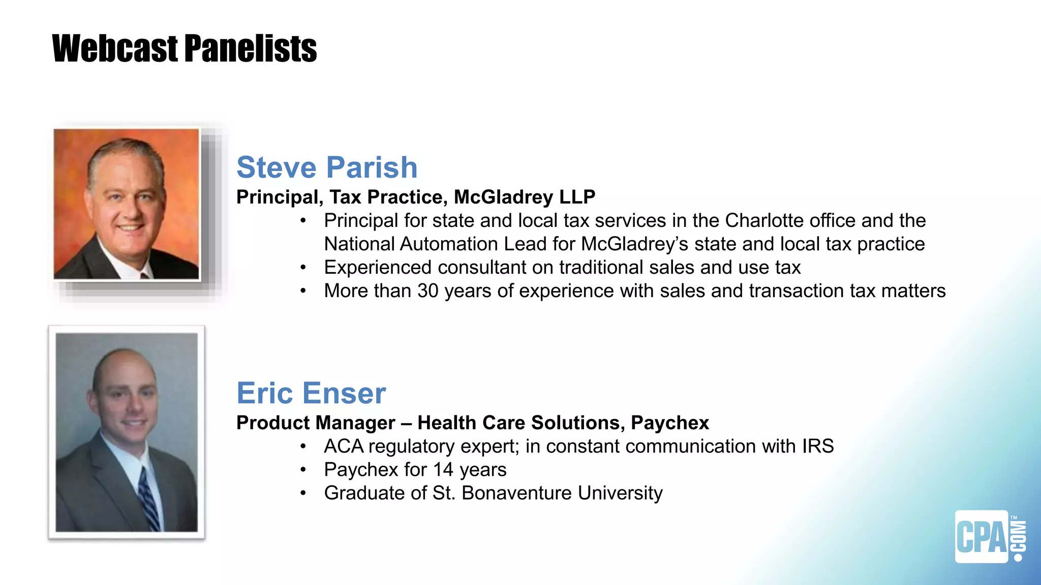 Webcast Panelists
Steve Parish
Principal, Tax Practice, McGladrey LLP
• Principal for state and local tax services in the Charlotte office and the
National Automation Lead for McGladrey’s state and local tax practice
• Experienced consultant on traditional sales and use tax
• More than 30 years of experience with sales and transaction tax matters
Eric Enser
Product Manager – Health Care Solutions, Paychex
• ACA regulatory expert; in constant communication with IRS
• Paychex for 14 years
• Graduate of St. Bonaventure University
 