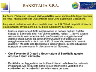 BANKITALIA S.P.A.

La Banca d'Italia è un istituto di diritto pubblico come stabilito dalla legge bancaria
del 1936, ribadita anche da una sentenza della Corte Suprema di Cassazione.

Le quote di partecipazione al suo capitale sono per il 94,33% di proprietà di banche
e assicurazioni private, per il 5,67% di enti pubblici (INPS e INAIL).
 • Questa situazione di fatto contravviene al dettato dell’art. 3 dello
   statuto di Bankitalia che, nell’ultimo comma, recita: “…dovrà essere
   assicurata la permanenza della partecipazione maggioritaria al
   capitale della Banca da parte di enti pubblici o di società la cui
   maggioranza delle azioni con diritto di voto sia posseduta da enti
   pubblici." Ma dato che Bankitalia è indipendente, questa situazione
   non può essere messa in discussione dal Governo.

 • Con l’avvento di Draghi a Governatore di Bankitalia questo
   articolo è stato eliminato.

 • Bankitalia per legge deve controllare i bilanci delle banche ordinarie
   (Vigilanza). Ma se queste sono le sue proprietarie vuol dire che i
   controllori ed i controllati sono le stesse persone.
 