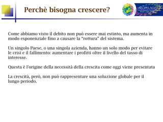 Perchè bisogna crescere?


Come abbiamo visto il debito non può essere mai estinto, ma aumenta in
modo esponenziale fino a causare la “rottura” del sistema.

Un singolo Paese, o una singola azienda, hanno un solo modo per evitare
le crisi e il fallimento: aumentare i profitti oltre il livello del tasso di
interesse.

Questa è l'origine della necessità della crescita come oggi viene presentata

La crescità, però, non può rappresentare una soluzione globale per il
lungo periodo.
 