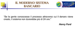 IL MODERNO SISTEMA
                BANCARIO


“Se la gente conoscesse il processo attraverso cui il denaro viene
creato, il sistema non durerebbe più di 24 ore."

                                                    Henry Ford
 