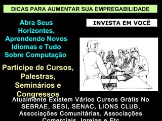 DICAS PARA AUMENTAR SUA EMPREGABILIDADE

Abra Seus
Horizontes,
Aprendendo Novos
Idiomas e Tudo
Sobre Computação

Participe de Cursos,
Palestras,
Seminários e
Congressos

INVISTA EM VOCÊ

Atualmente Existem Vários Cursos Grátis No
SEBRAE, SESI, SENAC, LIONS CLUB,
Associações Comunitárias, Associações

 
