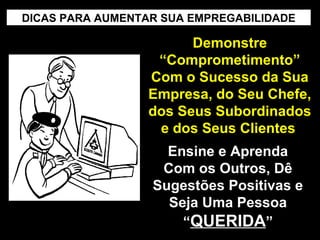 DICAS PARA AUMENTAR SUA EMPREGABILIDADE

Demonstre
“Comprometimento”
Com o Sucesso da Sua
Empresa, do Seu Chefe,
dos Seus Subordinados
e dos Seus Clientes
Ensine e Aprenda
Com os Outros, Dê
Sugestões Positivas e
Seja Uma Pessoa
“QUERIDA”

 