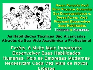 Nessa Parceria Você
Deve Procurar Aumentar
Sua Empregabilidade e,
Dessa Forma, Você
Precisará Desenvolver
Suas Habilidades
Técnicas e Humanas

As Habilidades Técnicas São Alcançadas
Através da Sua Vida Acadêmica e Profissional

Porém, é Muito Mais Importante
Desenvolver Suas Habilidades
Humanas, Pois as Empresas Modernas
Necessitam Cada Vez Mais de Novos
Líderes

 