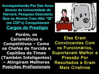 Acompanhando Por Dez Anos
Alunos da Universidade de
Harvard, Pesquisa Descobriu
Que os Alunos Com Alto “QI”
(os CDF’s) Conquistaram

Cargos de Prestígio
Porém, os
Eles Eram
Carismáticos e
Competitivos – Como Convincentes Com
os Funcionários,
os Chefes de Torcida e
Suportavam Melhor a
Capitães de Times
(Também Inteligentes)
Pressão Por
– Atingiram Melhores Resultados e Eram
Posições Profissionais
Mais Criativos

 
