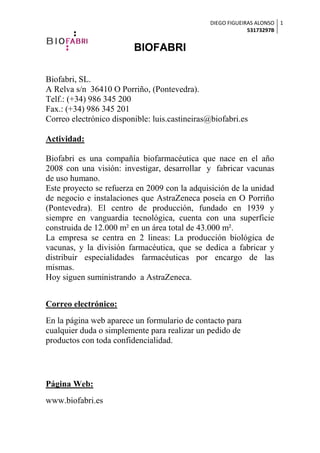 DIEGO FIGUEIRAS ALONSO
53173297B
1
BIOFABRI
Biofabri, SL.
A Relva s/n 36410 O Porriño, (Pontevedra).
Telf.: (+34) 986 345 200
Fax.: (+34) 986 345 201
Correo electrónico disponible: luis.castineiras@biofabri.es
Actividad:
Biofabri es una compañía biofarmacéutica que nace en el año
2008 con una visión: investigar, desarrollar y fabricar vacunas
de uso humano.
Este proyecto se refuerza en 2009 con la adquisición de la unidad
de negocio e instalaciones que AstraZeneca poseía en O Porriño
(Pontevedra). El centro de producción, fundado en 1939 y
siempre en vanguardia tecnológica, cuenta con una superficie
construida de 12.000 m² en un área total de 43.000 m².
La empresa se centra en 2 lineas: La producción biológica de
vacunas, y la división farmacéutica, que se dedica a fabricar y
distribuir especialidades farmacéuticas por encargo de las
mismas.
Hoy siguen suministrando a AstraZeneca.
Correo electrónico:
En la página web aparece un formulario de contacto para
cualquier duda o simplemente para realizar un pedido de
productos con toda confidencialidad.
Página Web:
www.biofabri.es
 