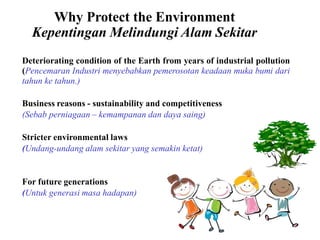 Why Protect the Environment
Kepentingan Melindungi Alam Sekitar
Deteriorating condition of the Earth from years of industrial pollution
(Pencemaran Industri menyebabkan pemerosotan keadaan muka bumi dari
tahun ke tahun.)
Business reasons - sustainability and competitiveness
(Sebab perniagaan – kemampanan dan daya saing)
Stricter environmental laws
(Undang-undang alam sekitar yang semakin ketat)
For future generations
(Untuk generasi masa hadapan)
 