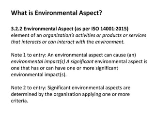 What is Environmental Aspect?
3.2.2 Environmental Aspect (as per ISO 14001:2015)
element of an organization’s activities or products or services
that interacts or can interact with the environment.
Note 1 to entry: An environmental aspect can cause (an)
environmental impact(s) A significant environmental aspect is
one that has or can have one or more significant
environmental impact(s).
Note 2 to entry: Significant environmental aspects are
determined by the organization applying one or more
criteria.
 