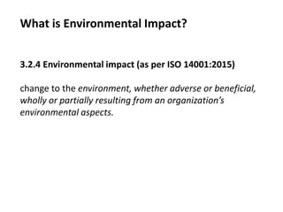 What is Environmental Impact?
3.2.4 Environmental impact (as per ISO 14001:2015)
change to the environment, whether adverse or beneficial,
wholly or partially resulting from an organization’s
environmental aspects.
 