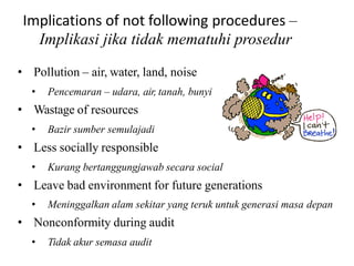 Implications of not following procedures –
Implikasi jika tidak mematuhi prosedur
• Pollution – air, water, land, noise
• Pencemaran – udara, air, tanah, bunyi
• Wastage of resources
• Bazir sumber semulajadi
• Less socially responsible
• Kurang bertanggungjawab secara social
• Leave bad environment for future generations
• Meninggalkan alam sekitar yang teruk untuk generasi masa depan
• Nonconformity during audit
• Tidak akur semasa audit
 