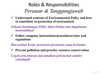 Roles & Responsibilities
Peranan & Tanggungjawab
 Understand contents of Environmental Policy and how
to contribute to protection of environment
Fahami kandungan Polisi Alam Sekitar dan bagaimana
mematuhinya
 Follow company instructions/procedures/rules and
regulations
Ikut arahan kerja/ peraturan-peraturan yang berkaitan
 Prevent pollution and practise resource conservation
Cegah pencemaran dan amalkan pelestarian sumber
semulajadi
Slide 51
 