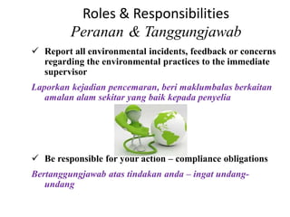 Roles & Responsibilities
Peranan & Tanggungjawab
 Report all environmental incidents, feedback or concerns
regarding the environmental practices to the immediate
supervisor
Laporkan kejadian pencemaran, beri maklumbalas berkaitan
amalan alam sekitar yang baik kepada penyelia
 Be responsible for your action – compliance obligations
Bertanggungjawab atas tindakan anda – ingat undang-
undang
 