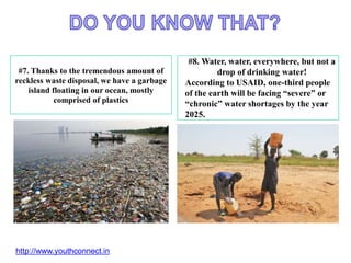 #7. Thanks to the tremendous amount of
reckless waste disposal, we have a garbage
island floating in our ocean, mostly
comprised of plastics
#8. Water, water, everywhere, but not a
drop of drinking water!
According to USAID, one-third people
of the earth will be facing “severe” or
“chronic” water shortages by the year
2025.
http://www.youthconnect.in
 