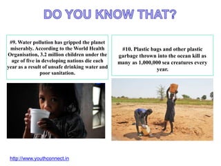 #9. Water pollution has gripped the planet
miserably. According to the World Health
Organisation, 3.2 million children under the
age of five in developing nations die each
year as a result of unsafe drinking water and
poor sanitation.
#10. Plastic bags and other plastic
garbage thrown into the ocean kill as
many as 1,000,000 sea creatures every
year.
http://www.youthconnect.in
 