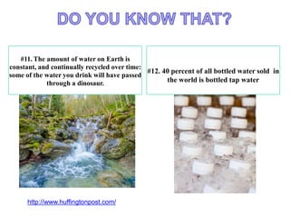 #11. The amount of water on Earth is
constant, and continually recycled over time:
some of the water you drink will have passed
through a dinosaur.
#12. 40 percent of all bottled water sold in
the world is bottled tap water
http://www.huffingtonpost.com/
 