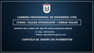 CARRERA PROFESIONAL DE INGENIERIA CIVIL
CURSO: TALLER INTEGRADOR I OBRAS VIALES
DOCENTE DEL CURSO: ING. MILTON CESAR GORDILLO MOLINA
N° CEL.: 959183435
E-MAIL: mgordillomc@gmail.com
CAPITULO III: DISEÑO DE PAVIMENTOS
 