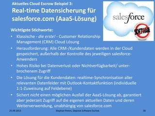 25.09.2013 Stephan Peters, Deposix Software Escrow 30
Aktuelles Cloud Escrow Beispiel 3:
Real-time Datensicherung für
salesforce.com (AaaS-Lösung)
Wichtigste Stichworte:
• Klassische - die erste! - Customer Relationship
Management (CRM) Cloud Lösung
• Herausforderung: Alle CRM-/Kundendaten werden in der Cloud
gespeichert, außerhalb der Kontrolle des jeweiligen salesforce-
Anwenders
• Hohes Risiko bei Datenverlust oder Nichtverfügbarkeit/ unter-
brochenem Zugriff
• Die Lösung für die Kundendaten: realtime-Synchronisation aller
relevanten Datenfelder mit Outlook-Kontaktfunktion (individuelle
1:1-Zuweisung auf Feldebene)
• Sichert nicht einen möglichen Ausfall der AaaS-Lösung ab, garantiert
aber jederzeit Zugriff auf die eigenen aktuellen Daten und deren
Weiterverwendung, unabhängig von salesforce.com
 