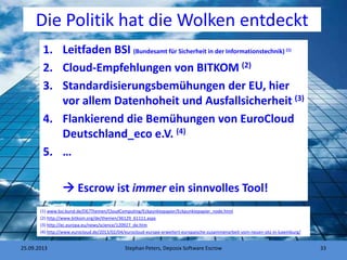 Die Politik hat die Wolken entdeckt
1. Leitfaden BSI (Bundesamt für Sicherheit in der Informationstechnik) (1)
2. Cloud-Empfehlungen von BITKOM (2)
3. Standardisierungsbemühungen der EU, hier
vor allem Datenhoheit und Ausfallsicherheit (3)
4. Flankierend die Bemühungen von EuroCloud
Deutschland_eco e.V. (4)
5. …
 Escrow ist immer ein sinnvolles Tool!
Stephan Peters, Deposix Software Escrow 33
(1) www.bsi.bund.de/DE/Themen/CloudComputing/Eckpunktepapier/Eckpunktepapier_node.html
(2) http://www.bitkom.org/de/themen/36129_61111.aspx
(3) http://ec.europa.eu/news/science/120927_de.htm
(4) http://www.eurocloud.de/2013/02/04/eurocloud-europe-erweitert-europaische-zusammenarbeit-vom-neuen-sitz-in-luxemburg/
25.09.2013
 