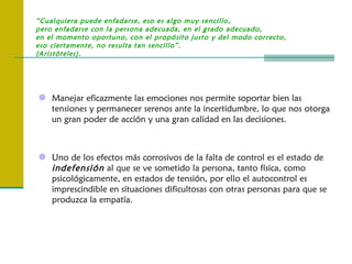“Cualquiera puede enfadarse, eso es algo muy sencillo,
pero enfadarse con la persona adecuada, en el grado adecuado,
en el momento oportuno, con el propósito justo y del modo correcto,
eso ciertamente, no resulta tan sencillo”.
(Aristóteles).




 Manejar eficazmente las emociones nos permite soportar bien las
    tensiones y permanecer serenos ante la incertidumbre, lo que nos otorga
    un gran poder de acción y una gran calidad en las decisiones.



 Uno de los efectos más corrosivos de la falta de control es el estado de
    indefensión al que se ve sometido la persona, tanto física, como
    psicológicamente, en estados de tensión, por ello el autocontrol es
    imprescindible en situaciones dificultosas con otras personas para que se
    produzca la empatía.
 