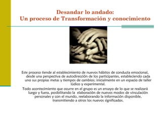 Desandar lo andado:
Un proceso de Transformación y conocimiento




Este proceso tiende al establecimiento de nuevos hábitos de conducta emocional,
   desde una perspectiva de autodirección de los participantes, estableciendo cada
  uno sus propias metas y tiempos de cambios; inicialmente en un espacio de taller
                                 lúdico y experimental.
Todo acontecimiento que ocurre en el grupo es un ensayo de lo que se realizará
     luego y fuera, posibilitando la elaboración de nuevos modos de vinculación
         personales y con el mundo, reelaborando la información disponible,
                     transmitiendo a otros los nuevos significados.
 