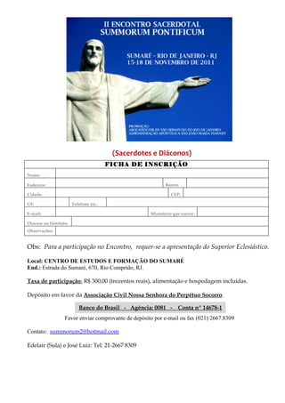 (Sacerdotes e Diáconos)
FICHA DE INSCRIÇÃO
Nome:
Endereço: Bairro:
Cidade: CEP:
UF: Telefone (s).:
E-mail: Ministério que exerce:
Diocese ou Instituto:
Observações:
Obs: Para a participação no Encontro, requer-se a apresentação do Superior Eclesiástico.
Local: CENTRO DE ESTUDOS E FORMAÇÃO DO SUMARÉ
End.: Estrada do Sumaré, 670, Rio Comprido, RJ.
Taxa de participação: R$ 300,00 (trezentos reais), alimentação e hospedagem incluídas.
Depósito em favor da Associação Civil Nossa Senhora do Perpétuo Socorro.
Banco do Brasil - Agência: 0081 - Conta nº 14678-1
Favor enviar comprovante de depósito por e-mail ou fax (021) 2667.8309
Contato: summorum2@hotmail.com
Edelair (Sula) e José Luiz: Tel: 21-2667 8309