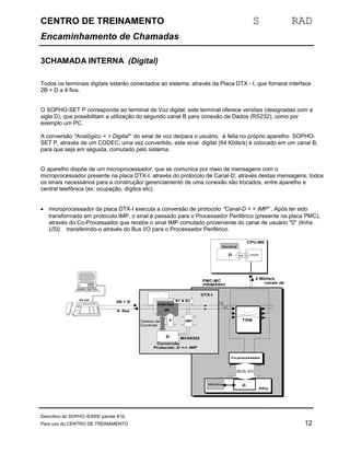 CENTRO DE TREINAMENTO S RAD 
Encaminhamento de Chamadas 
3CHAMADA INTERNA (Digital) 
Todos os terminais digitais estarão conectados ao sistema, através da Placa DTX - I, que fornece interface 
2B + D a 4 fios. 
O SOPHO-SET P corresponde ao terminal de Voz digital; este terminal oferece versões (designadas com a 
sigla D), que possibilitam a utilização do segundo canal B para conexão de Dados (RS232), como por 
exemplo um PC. 
A conversão "Analógico < > Digital" do sinal de voz de/para o usuário, é feita no próprio aparelho SOPHO-SET 
P, através de um CODEC; uma vez convertido, este sinal digital (64 Kbits/s) é colocado em um canal B, 
para que seja em seguida, comutado pelo sistema. 
O aparelho dispõe de um microprocessador, que se comunica por meio de mensagens com o 
microprocessador presente na placa DTX-I, através do protocolo de Canal-D; através destas mensagens, todos 
os sinais necessários para a construção/ gerenciamento de uma conexão são trocados, entre aparelho e 
central telefônica (ex: ocupação, dígitos etc). 
· microprocessador da placa DTX-I executa a conversão de protocolo "Canal-D < > IMP" . Após ter sido 
transformado em protocolo IMP, o sinal é passado para o Processador Periférico (presente na placa PMC), 
através do Co-Processador que recebe o sinal IMP comutado proveniente do canal de usuário "0" (linha 
USI) transferindo-o através do Bus I/O para o Processador Periférico. 
CPU-ME 
Co-processador 
PPU 
BUS I/O 
Memória m 
2 Mbits/s 
canais de 
controle 
Memória 
m 
TSW 
PMC-MC 
PRIMÁRIO 
Interfac 
dee 
linha 
m 
I/O 
Interfac 
dee 
linha 
B1 & B2 
D 
0 
0 
Conversão 
Protocdoelo: D <-> IMP 
2B + D 
DTX-I 
RS 232 
4- fios 
CI-IMP 
Bus I/O 
Interfac 
m 
B1 & B2 
D 
Conversão 
Protocdoelo: D <-> IMP 
DTX-I 
Dados de 
Controle 
IMP 
MC68302 
Bus I/O PCP 
Descritivo do SOPHO iS3000 pacote 810. 
Para uso do CENTRO DE TREINAMENTO 12 
 