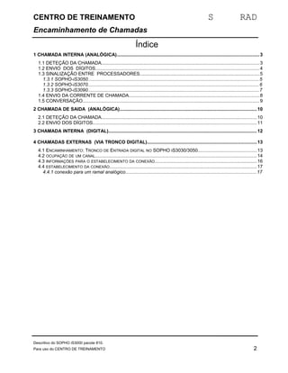 CENTRO DE TREINAMENTO S RAD 
Encaminhamento de Chamadas 
Índice 
1 CHAMADA INTERNA (ANALÓGICA)............................................................................................................3 
1.1 DETEÇÃO DA CHAMADA........................................................................................................................3 
1.2 ENVIO DOS DÍGITOS............................................................................................................................4 
1.3 SINALIZAÇÃO ENTRE PROCESSADORES...........................................................................................5 
1.3.1 SOPHO-iS3050..................................................................................................................................5 
1.3.2 SOPHO-iS3070..................................................................................................................................6 
1.3.3 SOPHO-iS3090..................................................................................................................................7 
1.4 ENVIO DA CORRENTE DE CHAMADA...................................................................................................8 
1.5 CONVERSAÇÃO...................................................................................................................................... 9 
2 CHAMADA DE SAIDA (ANALÓGICA)........................................................................................................10 
2.1 DETEÇÃO DA CHAMADA......................................................................................................................10 
2.2 ENVIO DOS DÍGITOS............................................................................................................................11 
3 CHAMADA INTERNA (DIGITAL).................................................................................................................12 
4 CHAMADAS EXTERNAS (VIA TRONCO DIGITAL)...................................................................................13 
4.1 ENCAMINHAMENTO: TRONCO DE ENTRADA DIGITAL NO SOPHO IS3030/3050.............................................13 
4.2 OCUPAÇÃO DE UM CANAL...........................................................................................................................14 
4.3 INFORMAÇÕES PARA O ESTABELECIMENTO DA CONEXÃO..............................................................................16 
4.4 ESTABELECIMENTO DA CONEXÃO................................................................................................................17 
4.4.1 conexão para um ramal analógico...................................................................................................17 
Descritivo do SOPHO iS3000 pacote 810. 
Para uso do CENTRO DE TREINAMENTO 2 
 