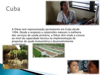 CubaA Oikos tem representação permanente em Cuba desde 1994. Desde a resposta a catástrofes naturais à melhoria dos serviços de saúde primária, a Oikos têm vindo a crescer ao nível da capacidade técnica na implementação de projectos de ajuda humanitária e desenvolvimento sustentável.
