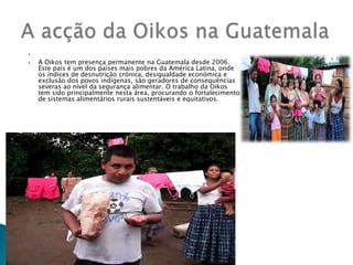  A Oikos tem presença permanente na Guatemala desde 2006. Este país é um dos países mais pobres da América Latina, onde os índices de desnutrição crónica, desigualdade económica e exclusão dos povos indígenas, são geradores de consequências severas ao nível da segurança alimentar. O trabalho da Oikos tem sido principalmente nesta área, procurando o fortalecimento de sistemas alimentários rurais sustentáveis e equitativos.A acção da Oikos na Guatemala 