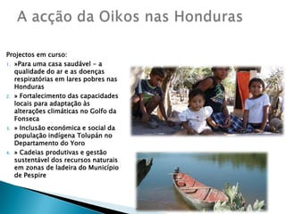 Projectos em curso:»Para uma casa saudável - a qualidade do ar e as doenças respiratórias em lares pobres nas Honduras» Fortalecimento das capacidades locais para adaptação às alterações climáticas no Golfo da Fonseca» Inclusão económica e social da população indígena Tolupán no Departamento do Yoro» Cadeias produtivas e gestão sustentável dos recursos naturais em zonas de ladeira do Município de PespireA acção da Oikos nas Honduras 